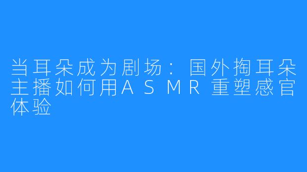 当耳朵成为剧场：国外掏耳朵主播如何用ASMR重塑感官体验