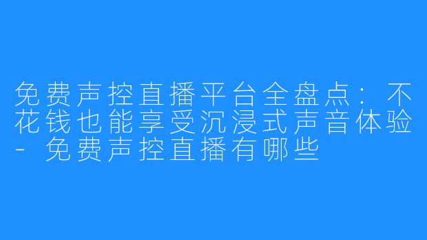 免费声控直播平台全盘点:不花钱也能享受沉浸式声音体验-免费声控直播有哪些