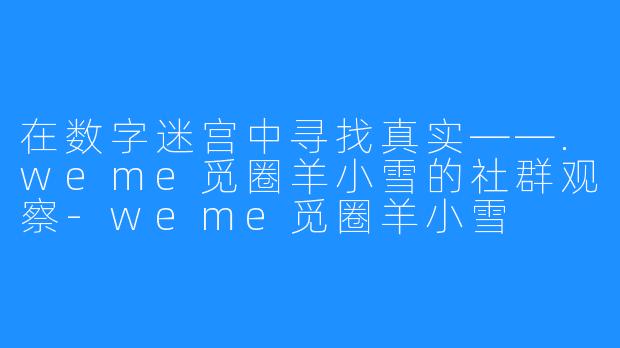 在数字迷宫中寻找真实——.weme觅圈羊小雪的社群观察-weme觅圈羊小雪