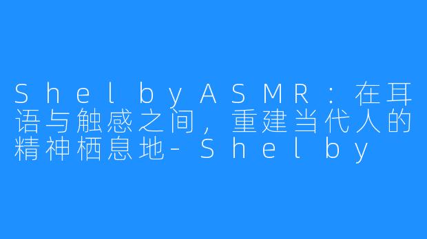 ShelbyASMR:在耳语与触感之间,重建当代人的精神栖息地-Shelby ASMR