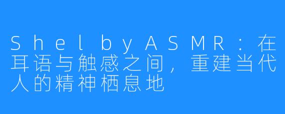 ShelbyASMR:在耳语与触感之间,重建当代人的精神栖息地