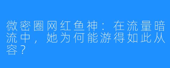 微密圈网红鱼神:在流量暗流中,她为何能游得如此从容?