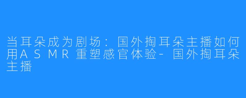当耳朵成为剧场：国外掏耳朵主播如何用ASMR重塑感官体验-国外掏耳朵主播