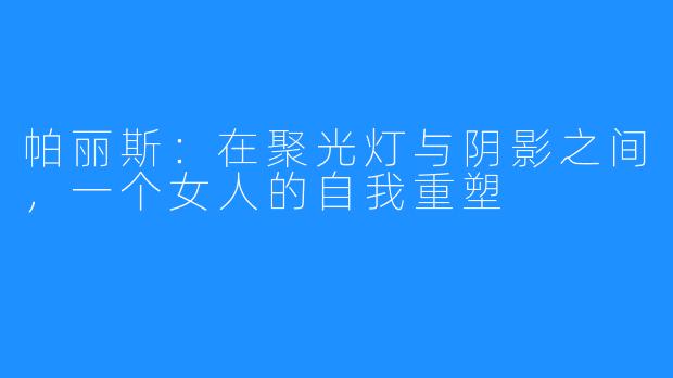 帕丽斯：在聚光灯与阴影之间，一个女人的自我重塑