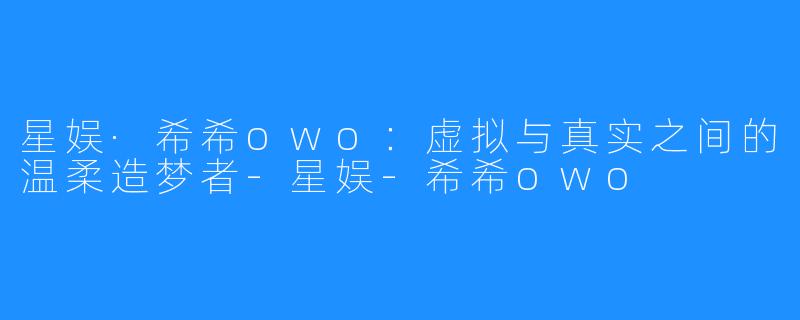 星娱·希希owo：虚拟与真实之间的温柔造梦者-星娱-希希owo