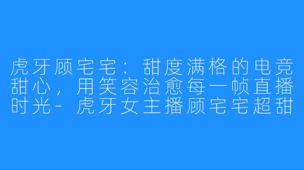 虎牙顾宅宅：甜度满格的电竞甜心，用笑容治愈每一帧直播时光-虎牙女主播顾宅宅超甜