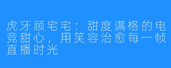 虎牙顾宅宅：甜度满格的电竞甜心，用笑容治愈每一帧直播时光