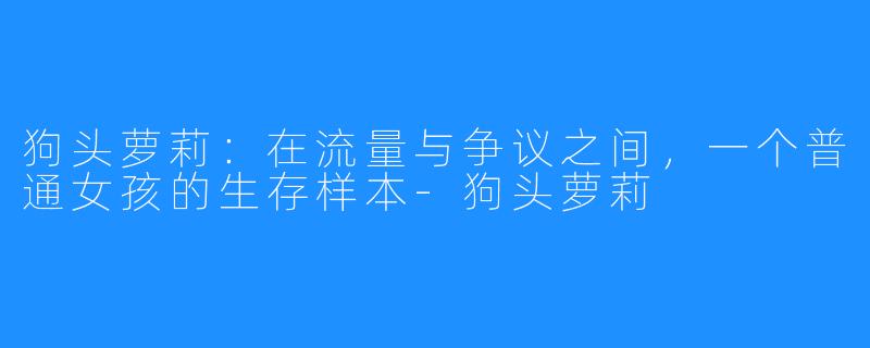 狗头萝莉:在流量与争议之间,一个普通女孩的生存样本-狗头萝莉