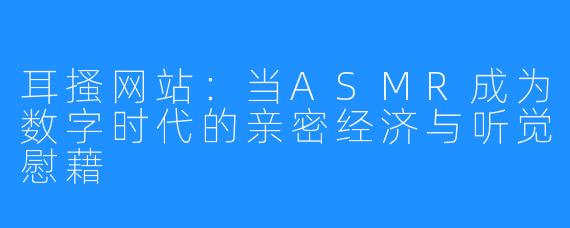 耳搔网站:当ASMR成为数字时代的亲密经济与听觉慰藉