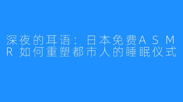 深夜的耳语:日本免费ASMR如何重塑都市人的睡眠仪式