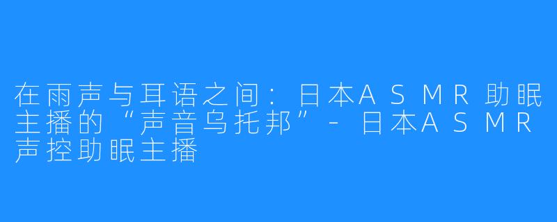 在雨声与耳语之间:日本ASMR助眠主播的“声音乌托邦”-日本ASMR声控助眠主播