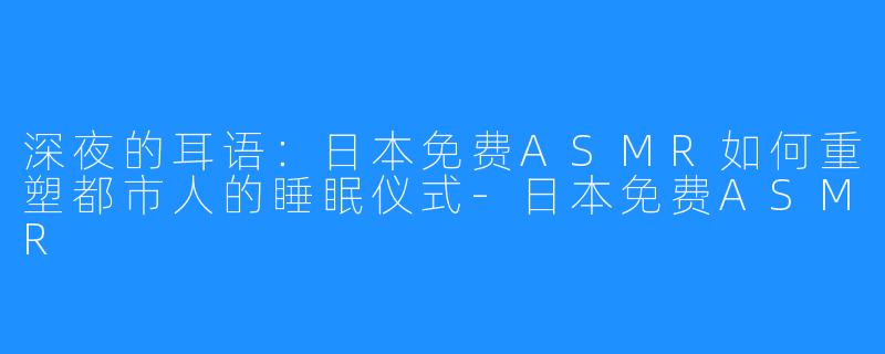 深夜的耳语:日本免费ASMR如何重塑都市人的睡眠仪式-日本免费ASMR