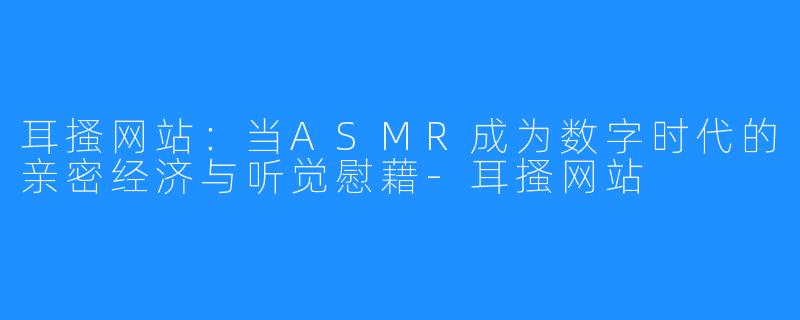 耳搔网站:当ASMR成为数字时代的亲密经济与听觉慰藉-耳搔网站