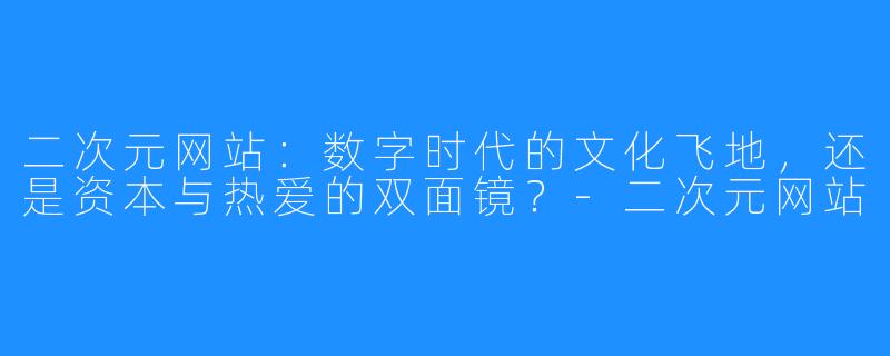 二次元网站：数字时代的文化飞地，还是资本与热爱的双面镜？-二次元网站