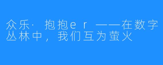 众乐·抱抱er——在数字丛林中,我们互为萤火
