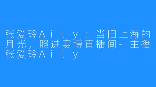 张爱玲Aily:当旧上海的月光,照进赛博直播间-主播张爱玲Aily