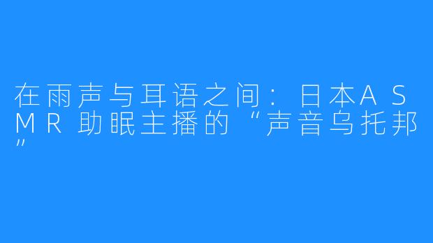 在雨声与耳语之间:日本ASMR助眠主播的“声音乌托邦”