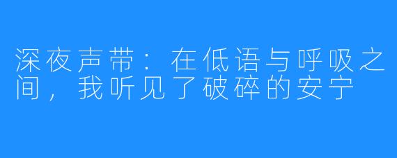 深夜声带:在低语与呼吸之间,我听见了破碎的安宁